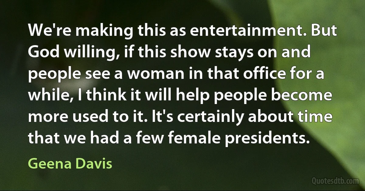 We're making this as entertainment. But God willing, if this show stays on and people see a woman in that office for a while, I think it will help people become more used to it. It's certainly about time that we had a few female presidents. (Geena Davis)