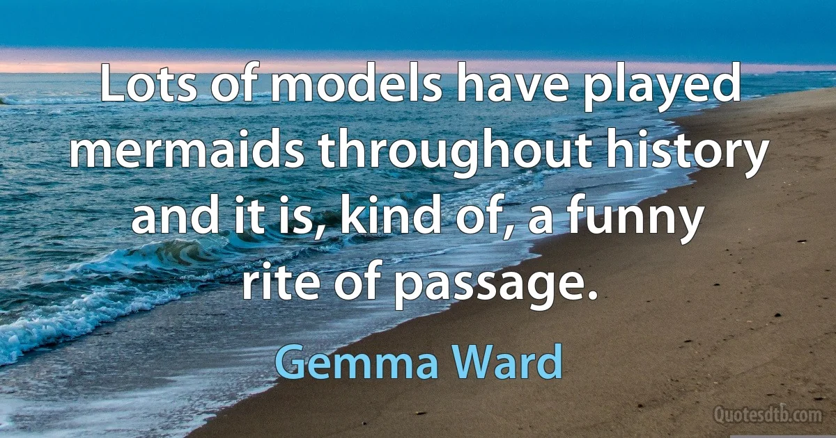 Lots of models have played mermaids throughout history and it is, kind of, a funny rite of passage. (Gemma Ward)