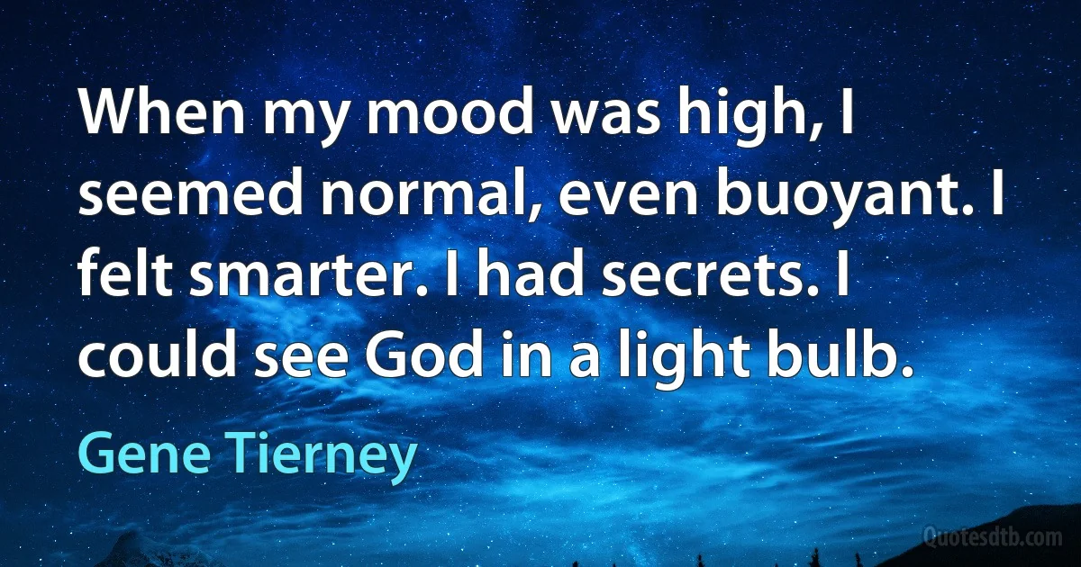 When my mood was high, I seemed normal, even buoyant. I felt smarter. I had secrets. I could see God in a light bulb. (Gene Tierney)