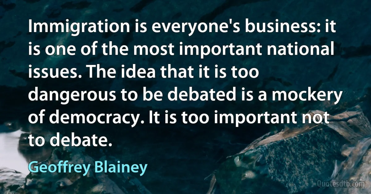 Immigration is everyone's business: it is one of the most important national issues. The idea that it is too dangerous to be debated is a mockery of democracy. It is too important not to debate. (Geoffrey Blainey)