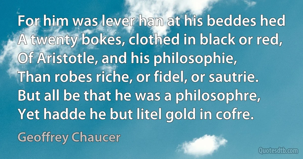 For him was lever han at his beddes hed
A twenty bokes, clothed in black or red,
Of Aristotle, and his philosophie,
Than robes riche, or fidel, or sautrie.
But all be that he was a philosophre,
Yet hadde he but litel gold in cofre. (Geoffrey Chaucer)