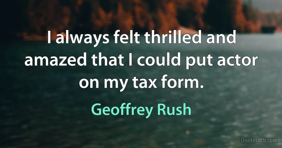 I always felt thrilled and amazed that I could put actor on my tax form. (Geoffrey Rush)