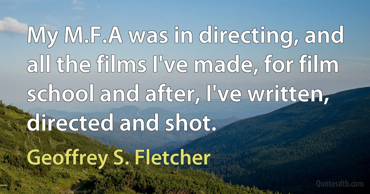 My M.F.A was in directing, and all the films I've made, for film school and after, I've written, directed and shot. (Geoffrey S. Fletcher)