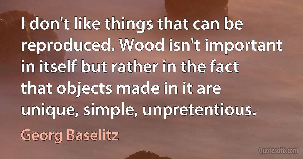 I don't like things that can be reproduced. Wood isn't important in itself but rather in the fact that objects made in it are unique, simple, unpretentious. (Georg Baselitz)