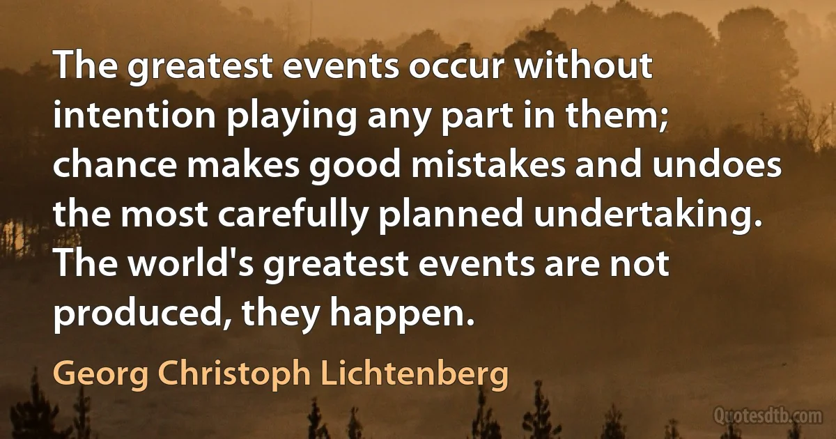 The greatest events occur without intention playing any part in them; chance makes good mistakes and undoes the most carefully planned undertaking. The world's greatest events are not produced, they happen. (Georg Christoph Lichtenberg)