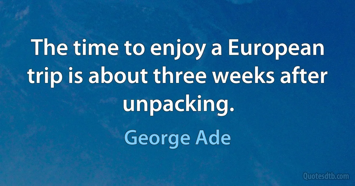 The time to enjoy a European trip is about three weeks after unpacking. (George Ade)