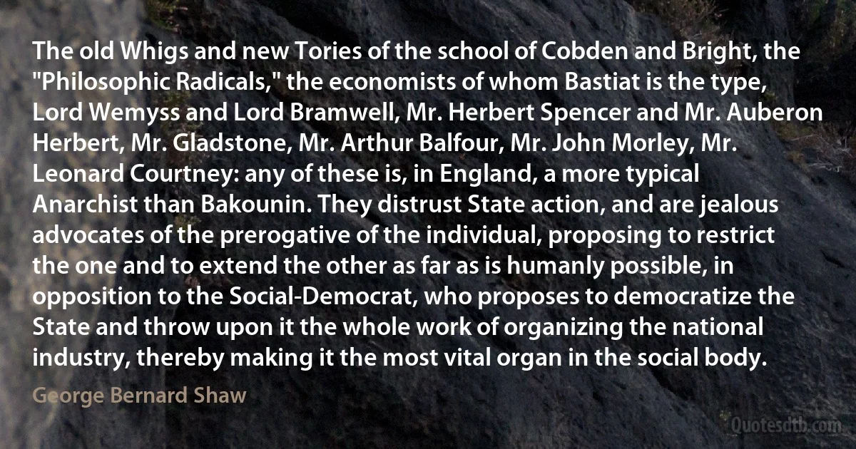 The old Whigs and new Tories of the school of Cobden and Bright, the "Philosophic Radicals," the economists of whom Bastiat is the type, Lord Wemyss and Lord Bramwell, Mr. Herbert Spencer and Mr. Auberon Herbert, Mr. Gladstone, Mr. Arthur Balfour, Mr. John Morley, Mr. Leonard Courtney: any of these is, in England, a more typical Anarchist than Bakounin. They distrust State action, and are jealous advocates of the prerogative of the individual, proposing to restrict the one and to extend the other as far as is humanly possible, in opposition to the Social-Democrat, who proposes to democratize the State and throw upon it the whole work of organizing the national industry, thereby making it the most vital organ in the social body. (George Bernard Shaw)