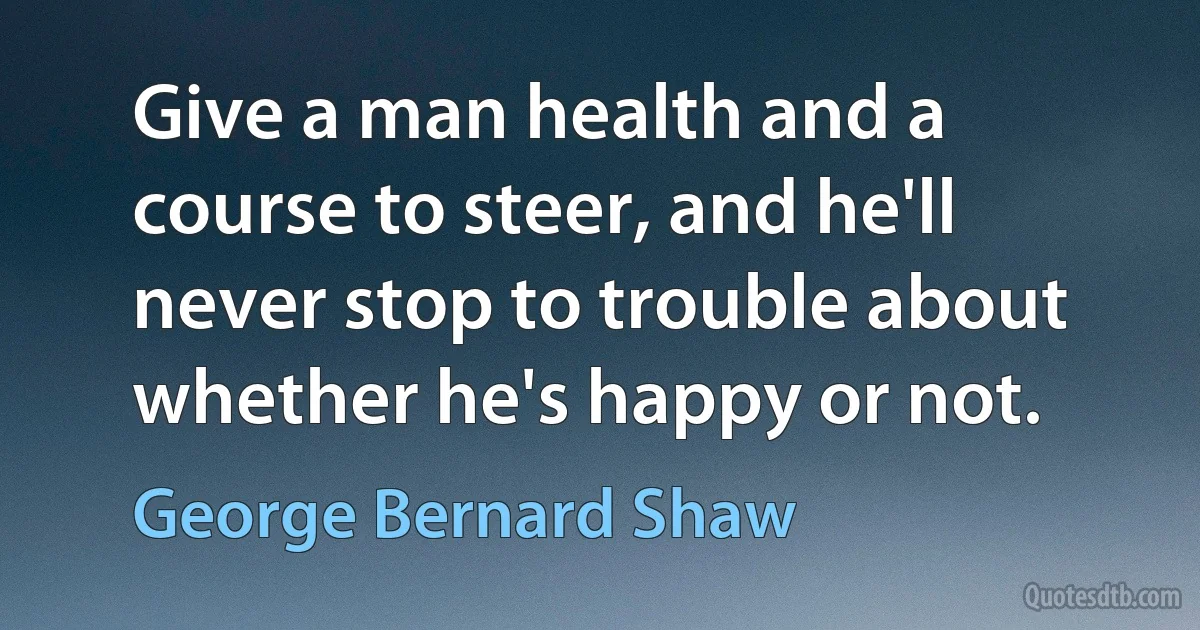 Give a man health and a course to steer, and he'll never stop to trouble about whether he's happy or not. (George Bernard Shaw)