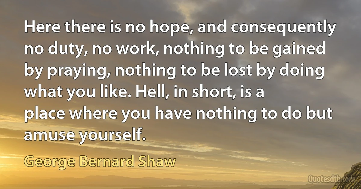 Here there is no hope, and consequently no duty, no work, nothing to be gained by praying, nothing to be lost by doing what you like. Hell, in short, is a place where you have nothing to do but amuse yourself. (George Bernard Shaw)