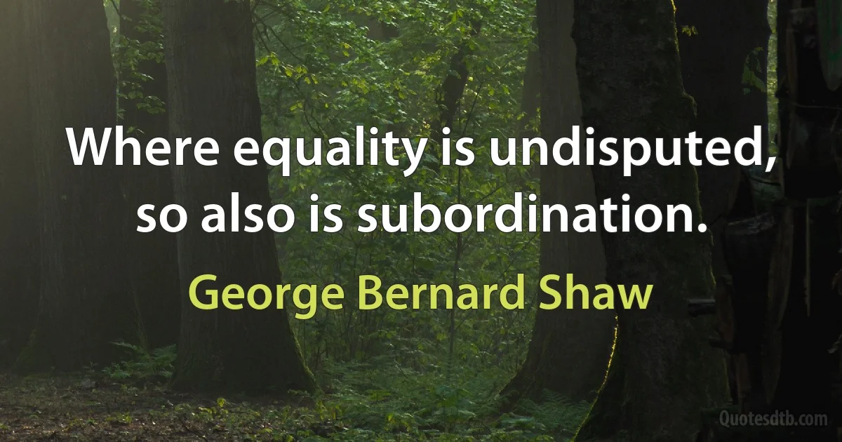 Where equality is undisputed, so also is subordination. (George Bernard Shaw)