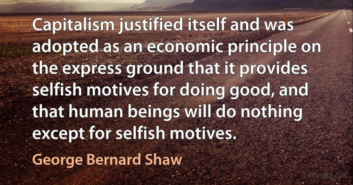 Capitalism justified itself and was adopted as an economic principle on the express ground that it provides selfish motives for doing good, and that human beings will do nothing except for selfish motives. (George Bernard Shaw)