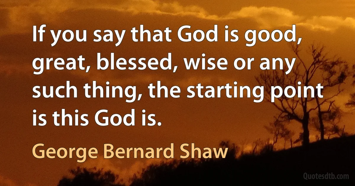 If you say that God is good, great, blessed, wise or any such thing, the starting point is this God is. (George Bernard Shaw)