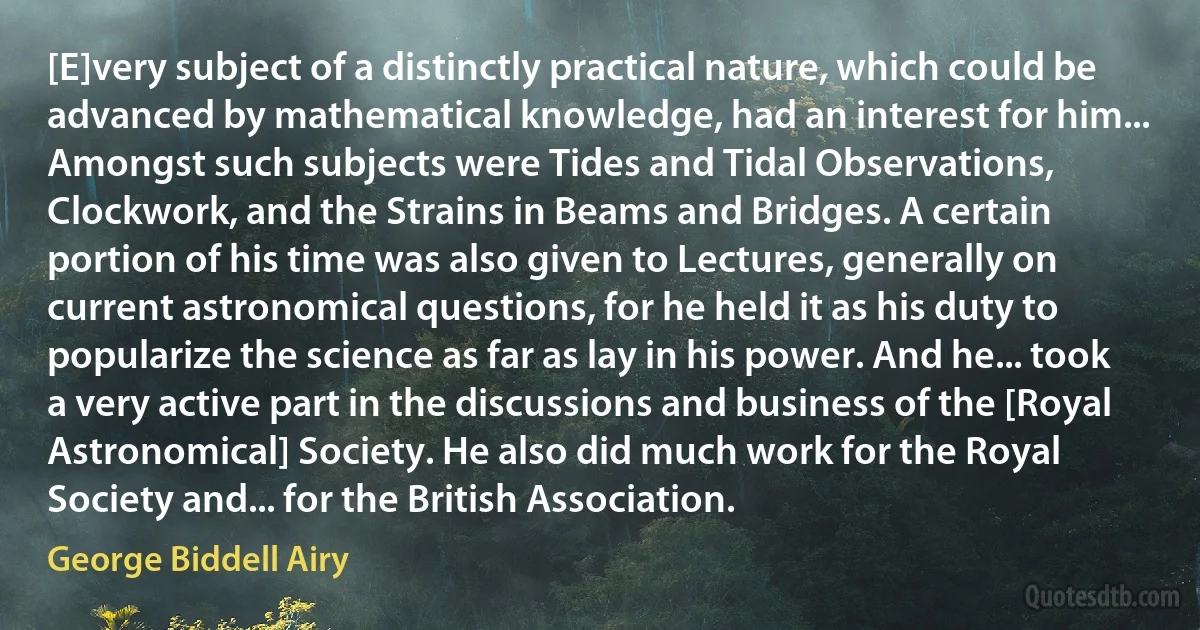 [E]very subject of a distinctly practical nature, which could be advanced by mathematical knowledge, had an interest for him... Amongst such subjects were Tides and Tidal Observations, Clockwork, and the Strains in Beams and Bridges. A certain portion of his time was also given to Lectures, generally on current astronomical questions, for he held it as his duty to popularize the science as far as lay in his power. And he... took a very active part in the discussions and business of the [Royal Astronomical] Society. He also did much work for the Royal Society and... for the British Association. (George Biddell Airy)