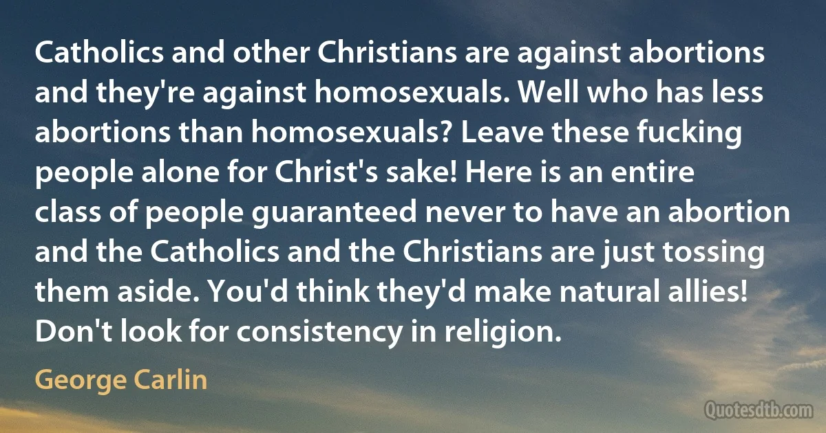 Catholics and other Christians are against abortions and they're against homosexuals. Well who has less abortions than homosexuals? Leave these fucking people alone for Christ's sake! Here is an entire class of people guaranteed never to have an abortion and the Catholics and the Christians are just tossing them aside. You'd think they'd make natural allies! Don't look for consistency in religion. (George Carlin)