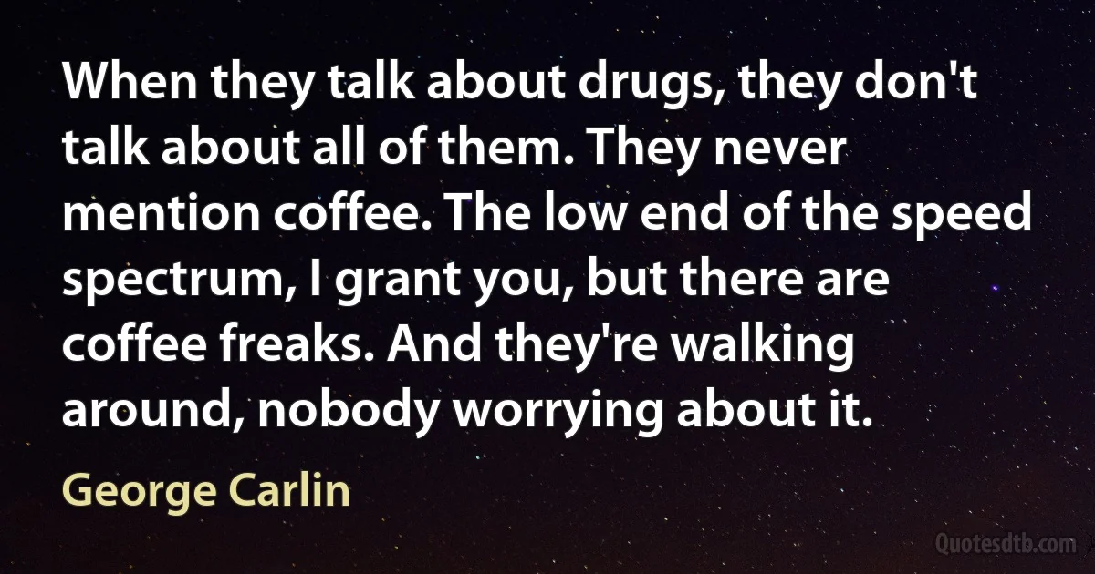 When they talk about drugs, they don't talk about all of them. They never mention coffee. The low end of the speed spectrum, I grant you, but there are coffee freaks. And they're walking around, nobody worrying about it. (George Carlin)