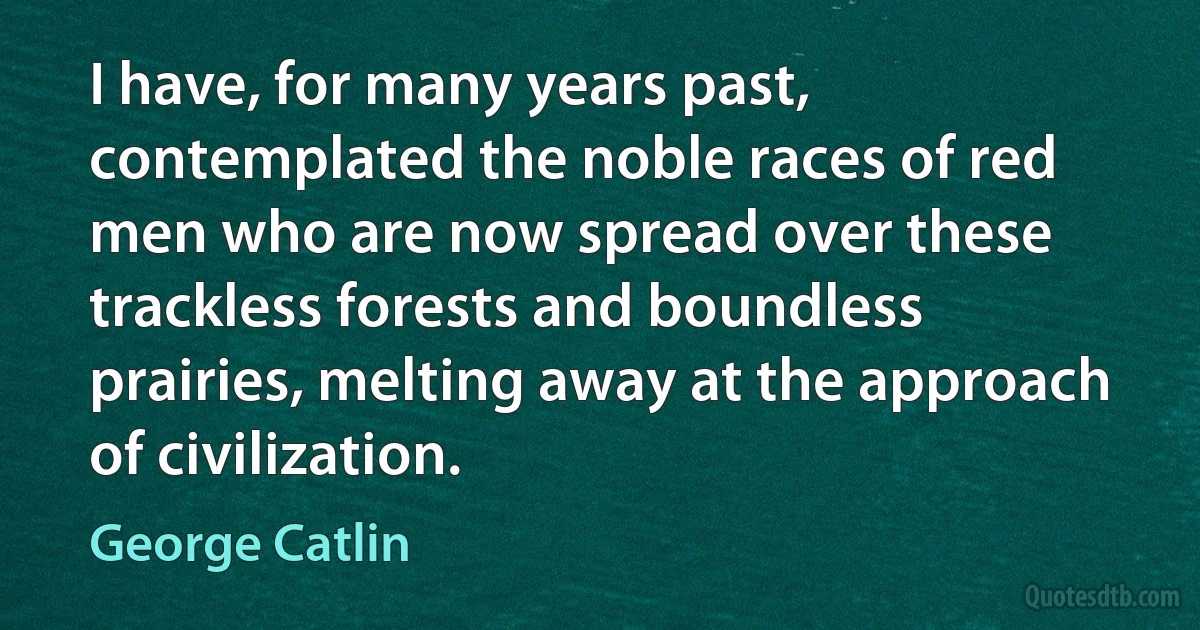 I have, for many years past, contemplated the noble races of red men who are now spread over these trackless forests and boundless prairies, melting away at the approach of civilization. (George Catlin)