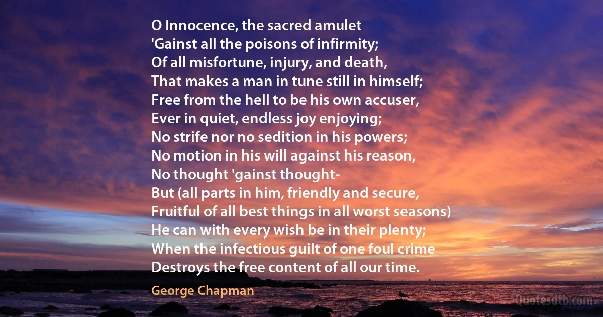 O Innocence, the sacred amulet
'Gainst all the poisons of infirmity;
Of all misfortune, injury, and death,
That makes a man in tune still in himself;
Free from the hell to be his own accuser,
Ever in quiet, endless joy enjoying;
No strife nor no sedition in his powers;
No motion in his will against his reason,
No thought 'gainst thought-
But (all parts in him, friendly and secure,
Fruitful of all best things in all worst seasons)
He can with every wish be in their plenty;
When the infectious guilt of one foul crime
Destroys the free content of all our time. (George Chapman)