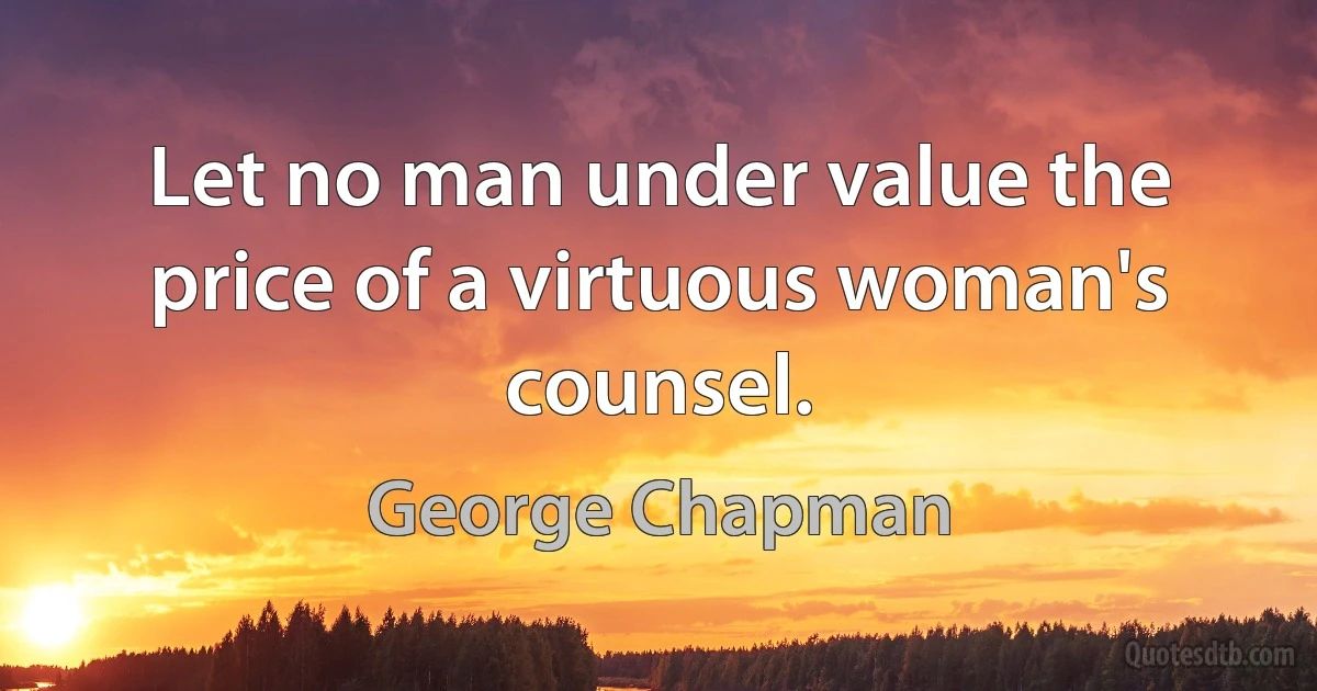 Let no man under value the price of a virtuous woman's counsel. (George Chapman)