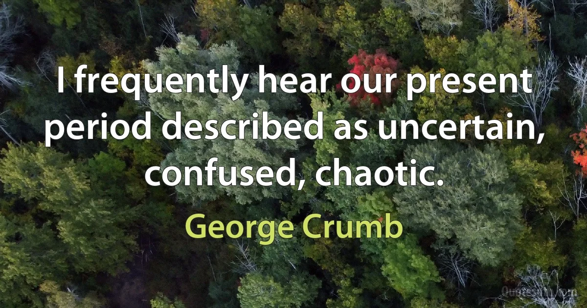 I frequently hear our present period described as uncertain, confused, chaotic. (George Crumb)