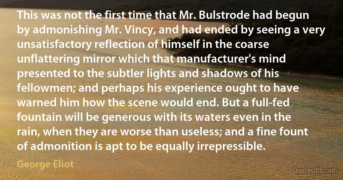 This was not the first time that Mr. Bulstrode had begun by admonishing Mr. Vincy, and had ended by seeing a very unsatisfactory reflection of himself in the coarse unflattering mirror which that manufacturer's mind presented to the subtler lights and shadows of his fellowmen; and perhaps his experience ought to have warned him how the scene would end. But a full-fed fountain will be generous with its waters even in the rain, when they are worse than useless; and a fine fount of admonition is apt to be equally irrepressible. (George Eliot)