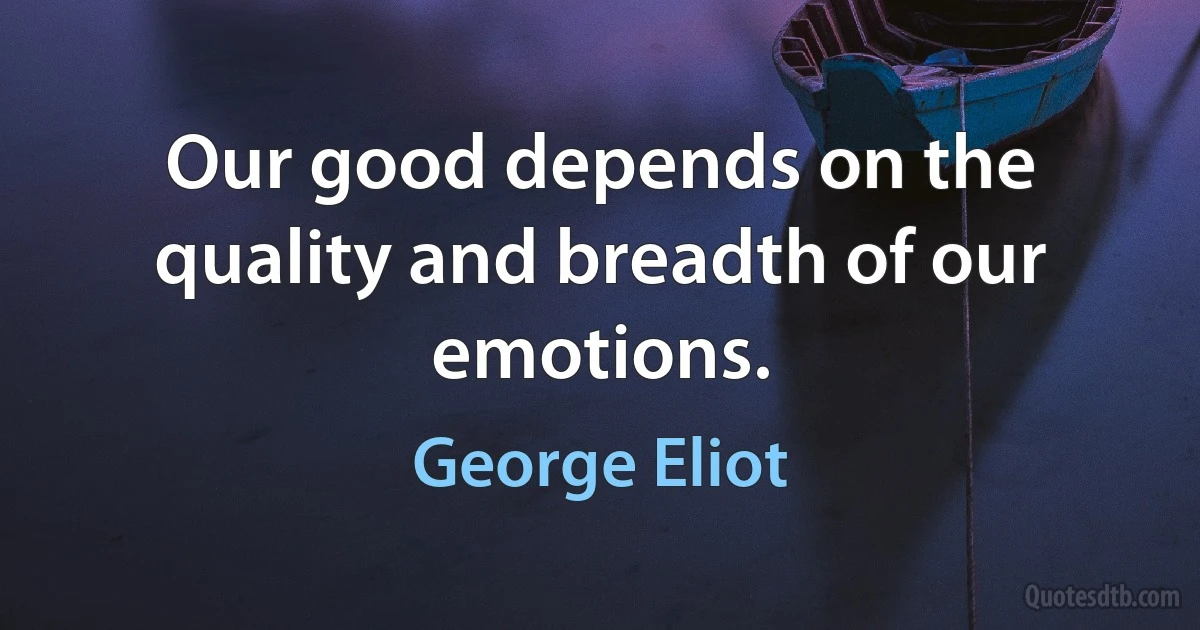 Our good depends on the quality and breadth of our emotions. (George Eliot)