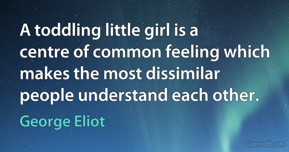 A toddling little girl is a centre of common feeling which makes the most dissimilar people understand each other. (George Eliot)