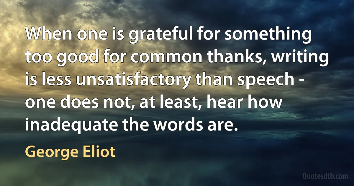 When one is grateful for something too good for common thanks, writing is less unsatisfactory than speech - one does not, at least, hear how inadequate the words are. (George Eliot)