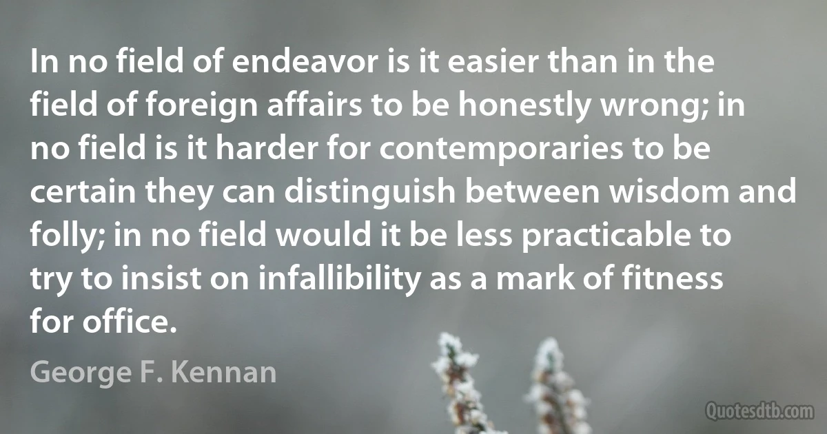 In no field of endeavor is it easier than in the field of foreign affairs to be honestly wrong; in no field is it harder for contemporaries to be certain they can distinguish between wisdom and folly; in no field would it be less practicable to try to insist on infallibility as a mark of fitness for office. (George F. Kennan)