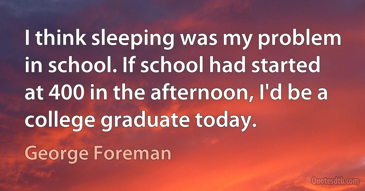 I think sleeping was my problem in school. If school had started at 400 in the afternoon, I'd be a college graduate today. (George Foreman)