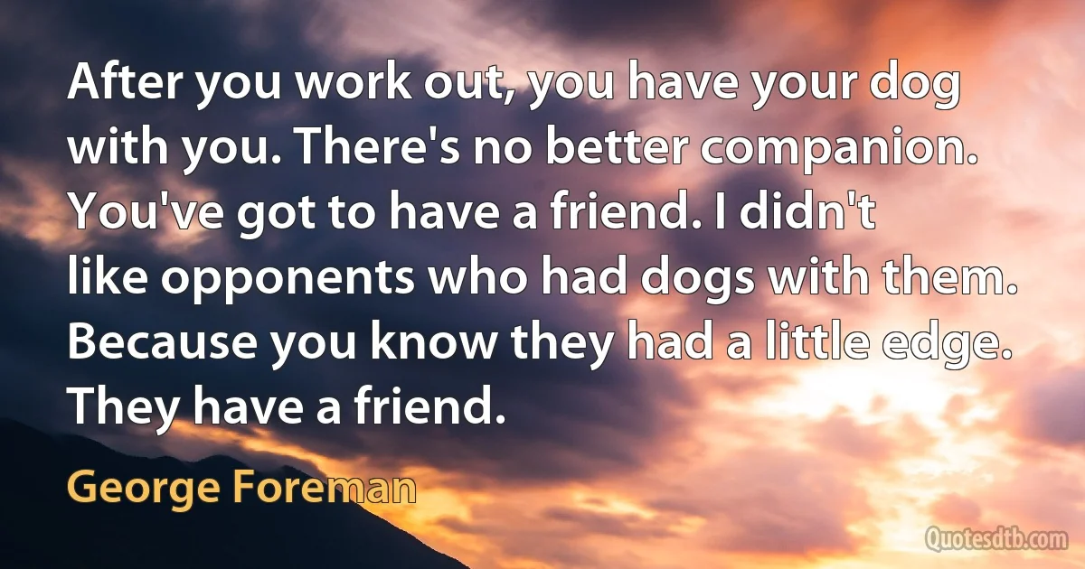 After you work out, you have your dog with you. There's no better companion. You've got to have a friend. I didn't like opponents who had dogs with them. Because you know they had a little edge. They have a friend. (George Foreman)