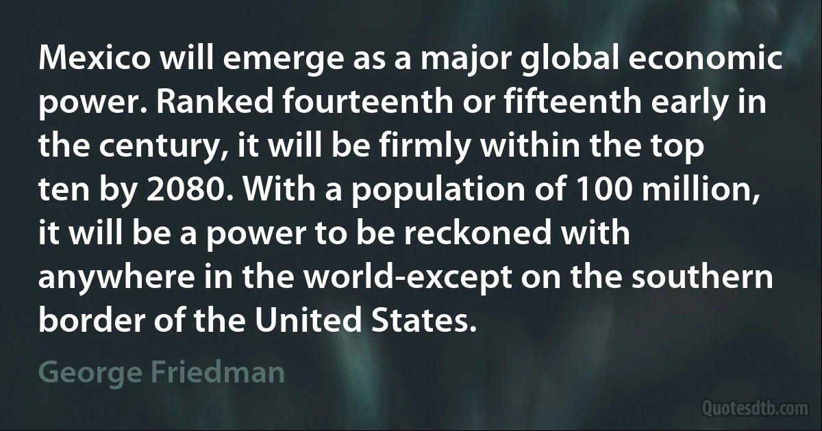 Mexico will emerge as a major global economic power. Ranked fourteenth or fifteenth early in the century, it will be firmly within the top ten by 2080. With a population of 100 million, it will be a power to be reckoned with anywhere in the world-except on the southern border of the United States. (George Friedman)