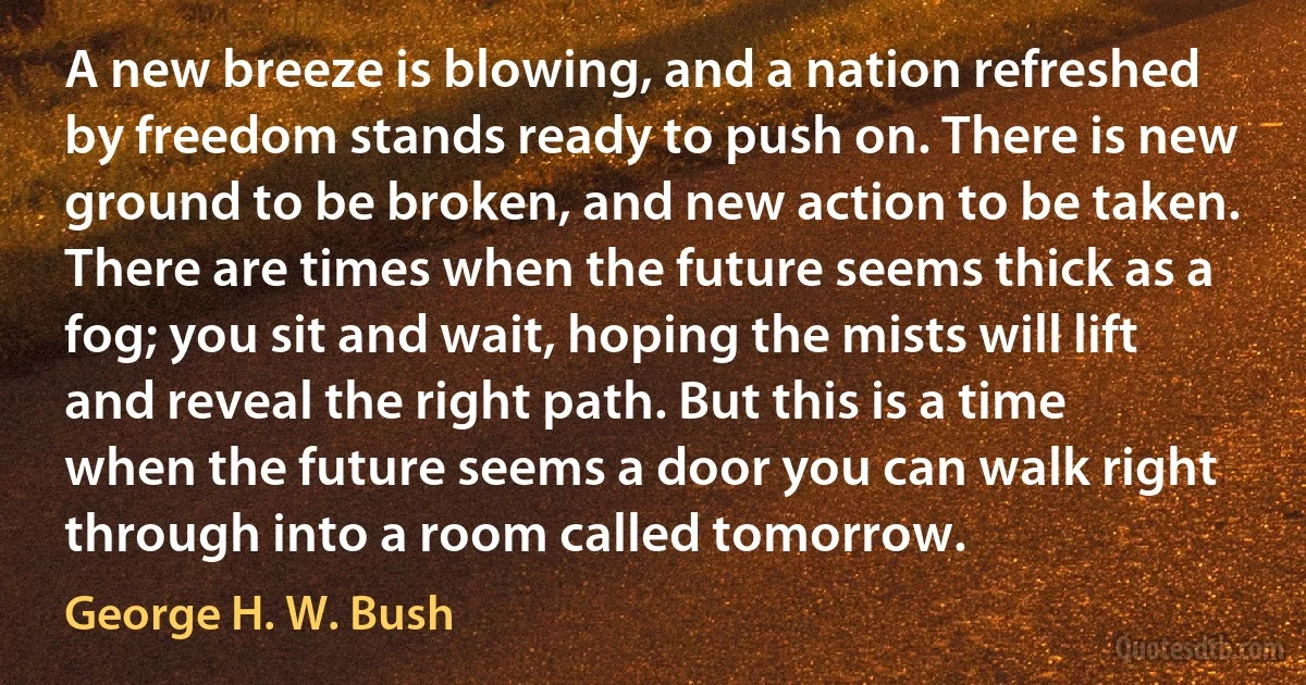 A new breeze is blowing, and a nation refreshed by freedom stands ready to push on. There is new ground to be broken, and new action to be taken. There are times when the future seems thick as a fog; you sit and wait, hoping the mists will lift and reveal the right path. But this is a time when the future seems a door you can walk right through into a room called tomorrow. (George H. W. Bush)