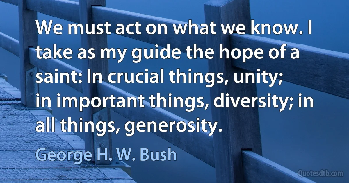 We must act on what we know. I take as my guide the hope of a saint: In crucial things, unity; in important things, diversity; in all things, generosity. (George H. W. Bush)