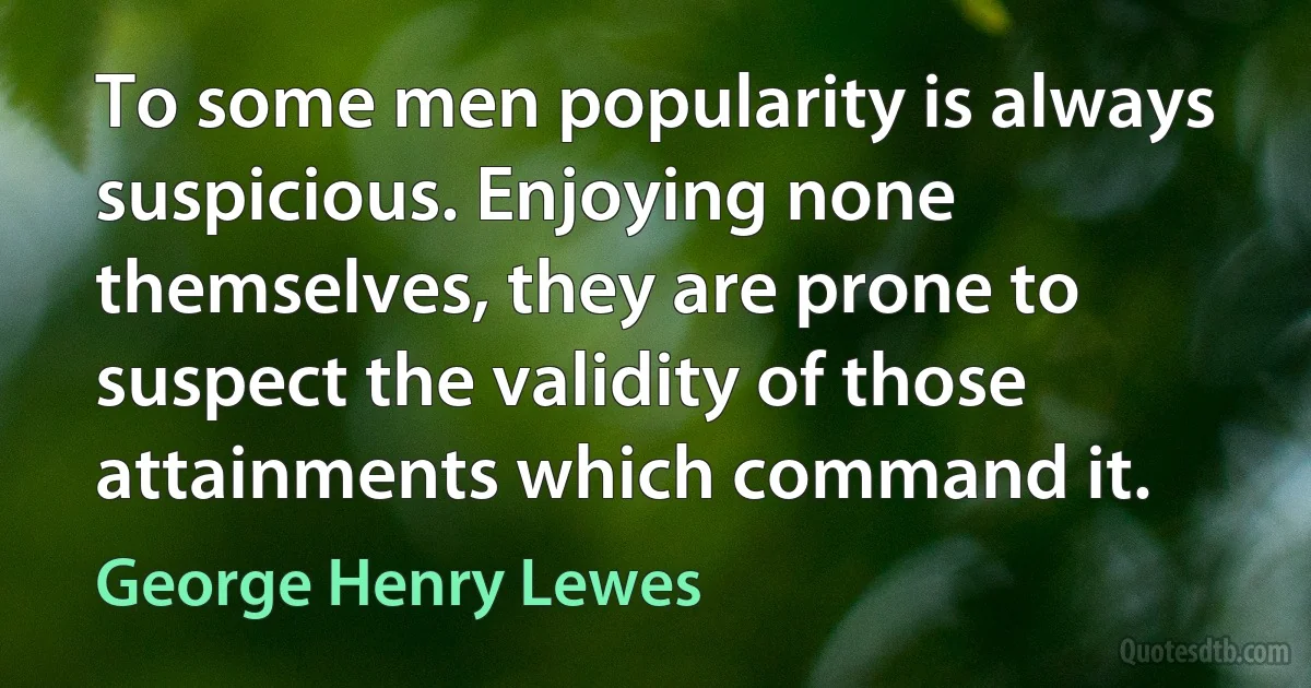 To some men popularity is always suspicious. Enjoying none themselves, they are prone to suspect the validity of those attainments which command it. (George Henry Lewes)