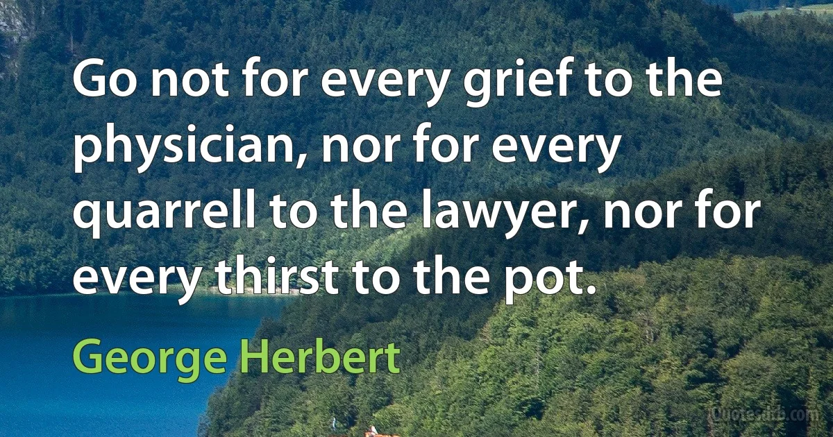 Go not for every grief to the physician, nor for every quarrell to the lawyer, nor for every thirst to the pot. (George Herbert)