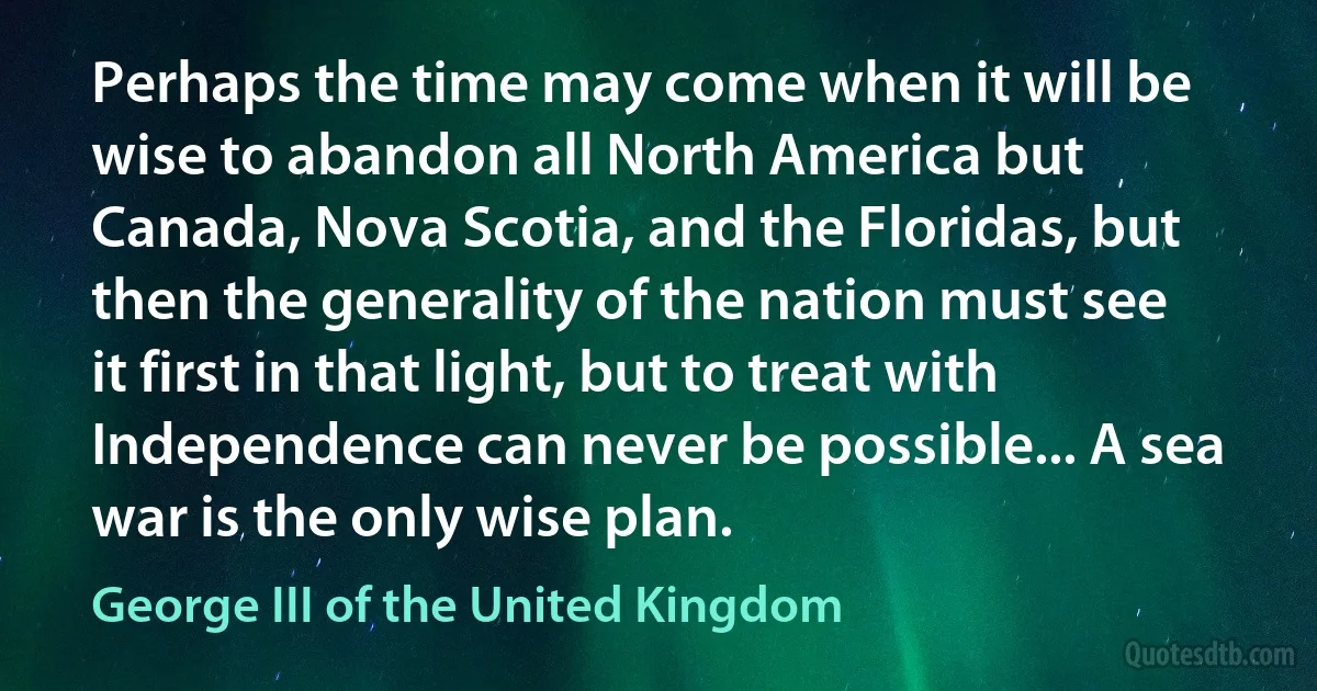 Perhaps the time may come when it will be wise to abandon all North America but Canada, Nova Scotia, and the Floridas, but then the generality of the nation must see it first in that light, but to treat with Independence can never be possible... A sea war is the only wise plan. (George III of the United Kingdom)