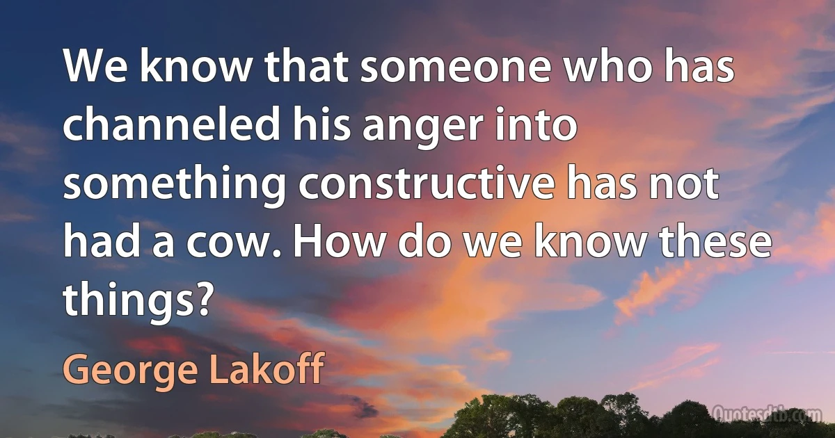 We know that someone who has channeled his anger into something constructive has not had a cow. How do we know these things? (George Lakoff)