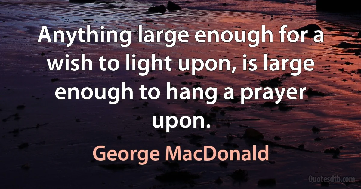 Anything large enough for a wish to light upon, is large enough to hang a prayer upon. (George MacDonald)