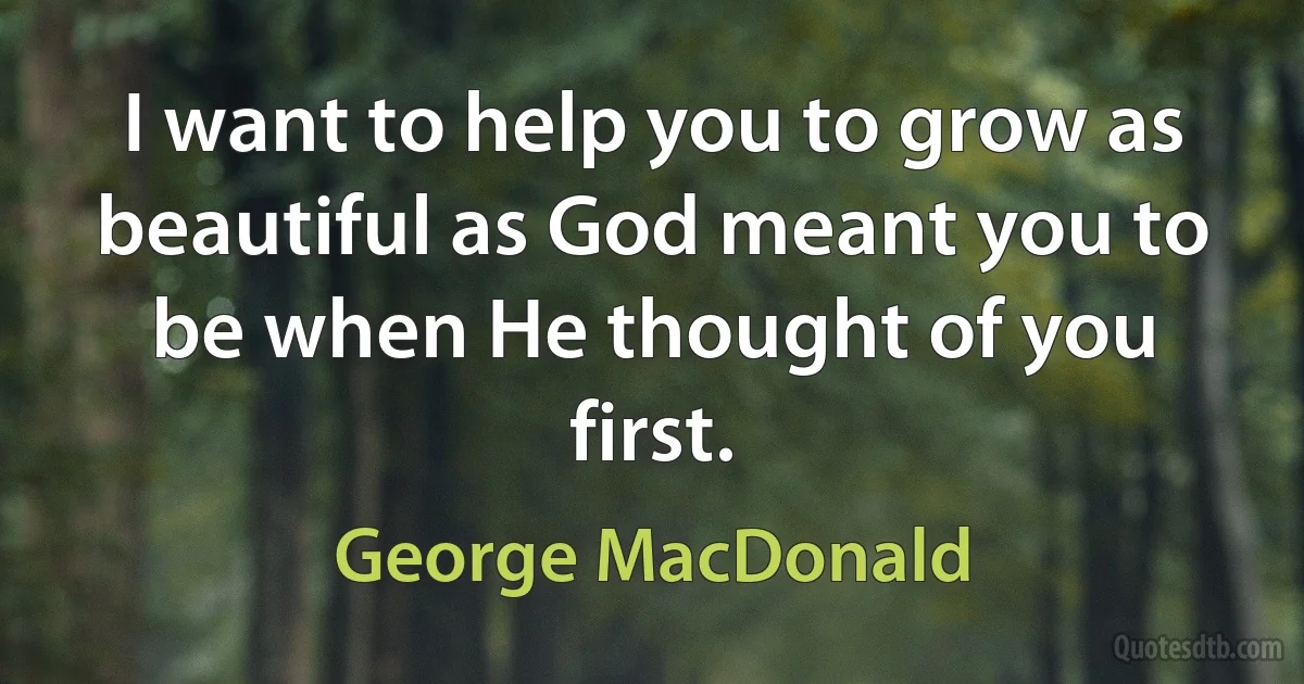 I want to help you to grow as beautiful as God meant you to be when He thought of you first. (George MacDonald)