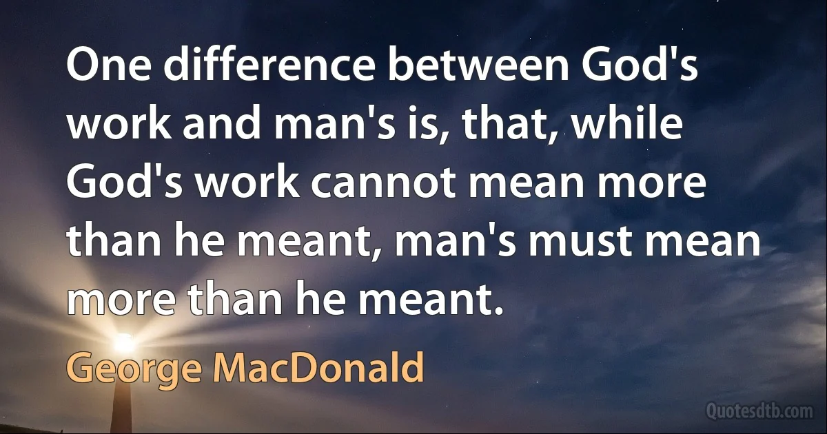 One difference between God's work and man's is, that, while God's work cannot mean more than he meant, man's must mean more than he meant. (George MacDonald)