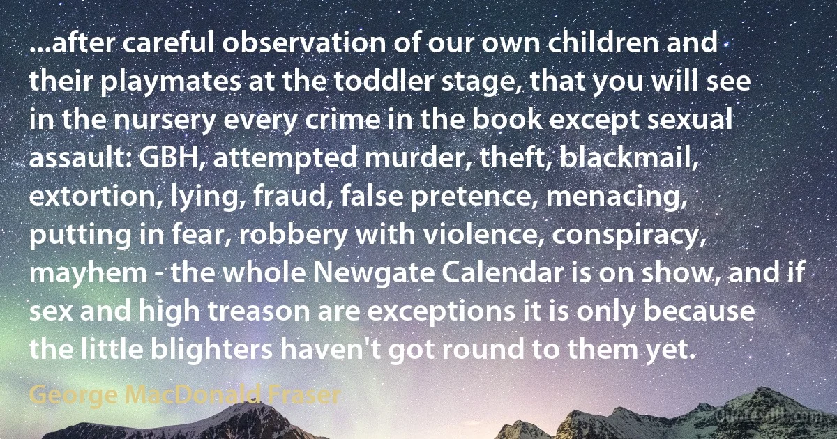 ...after careful observation of our own children and their playmates at the toddler stage, that you will see in the nursery every crime in the book except sexual assault: GBH, attempted murder, theft, blackmail, extortion, lying, fraud, false pretence, menacing, putting in fear, robbery with violence, conspiracy, mayhem - the whole Newgate Calendar is on show, and if sex and high treason are exceptions it is only because the little blighters haven't got round to them yet. (George MacDonald Fraser)