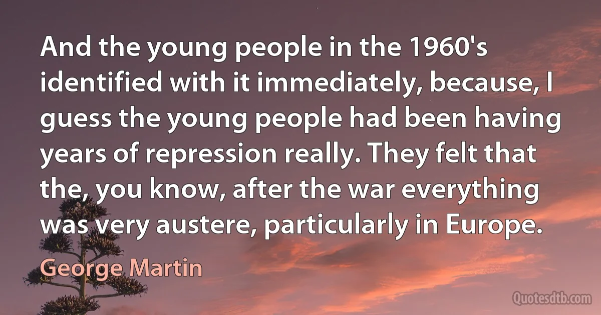 And the young people in the 1960's identified with it immediately, because, I guess the young people had been having years of repression really. They felt that the, you know, after the war everything was very austere, particularly in Europe. (George Martin)