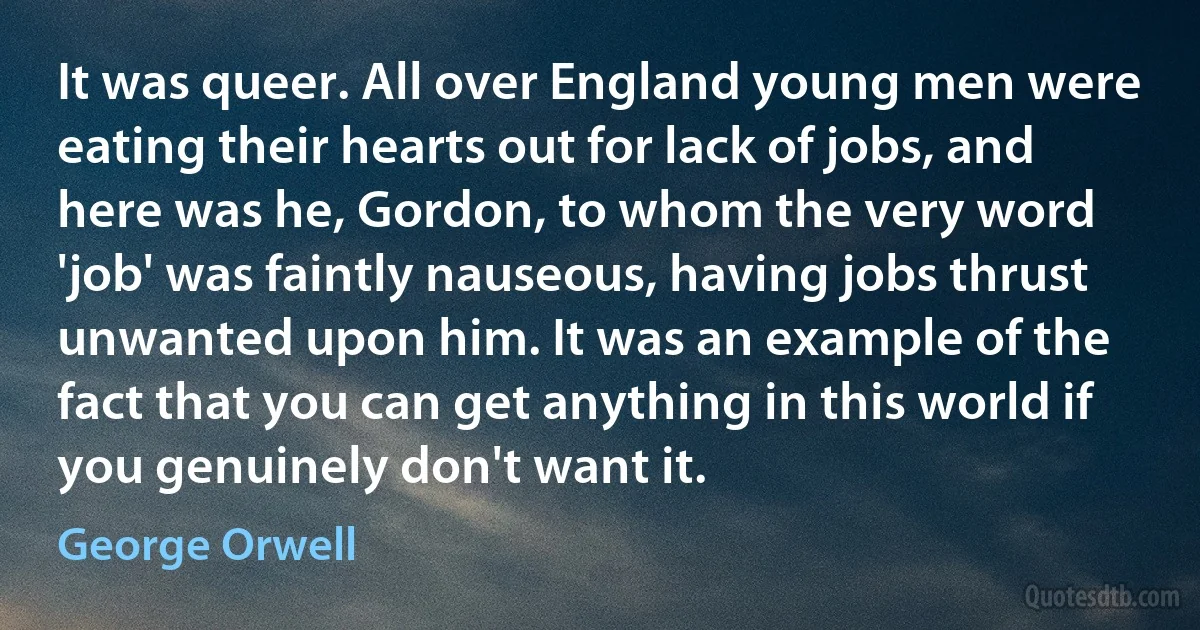 It was queer. All over England young men were eating their hearts out for lack of jobs, and here was he, Gordon, to whom the very word 'job' was faintly nauseous, having jobs thrust unwanted upon him. It was an example of the fact that you can get anything in this world if you genuinely don't want it. (George Orwell)