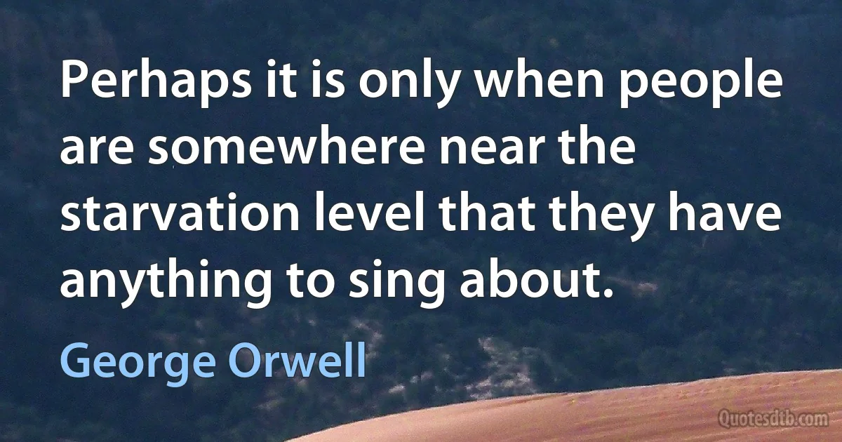 Perhaps it is only when people are somewhere near the starvation level that they have anything to sing about. (George Orwell)