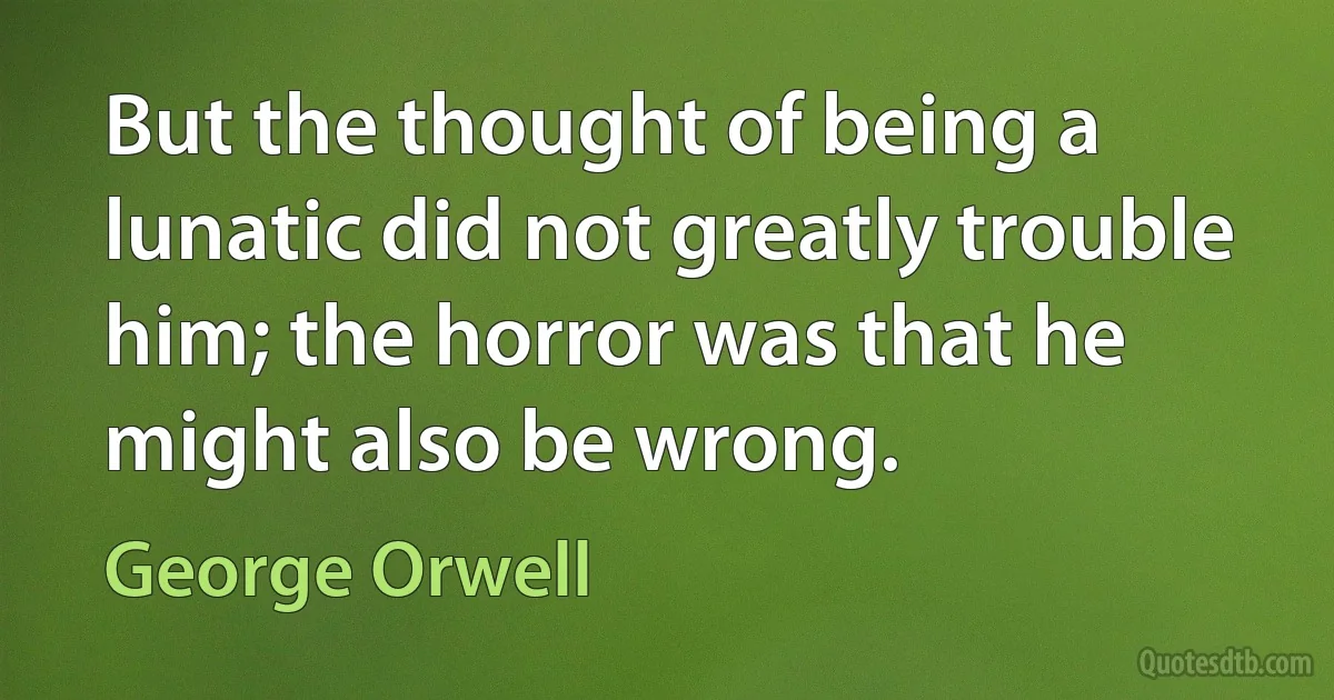 But the thought of being a lunatic did not greatly trouble him; the horror was that he might also be wrong. (George Orwell)