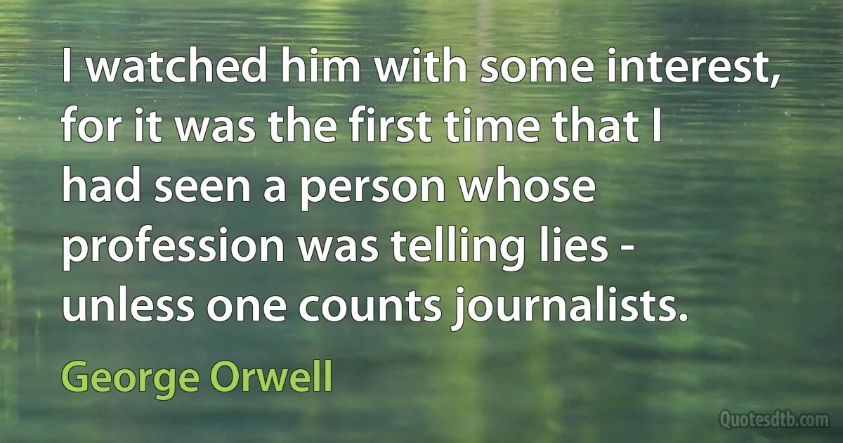 I watched him with some interest, for it was the first time that I had seen a person whose profession was telling lies - unless one counts journalists. (George Orwell)