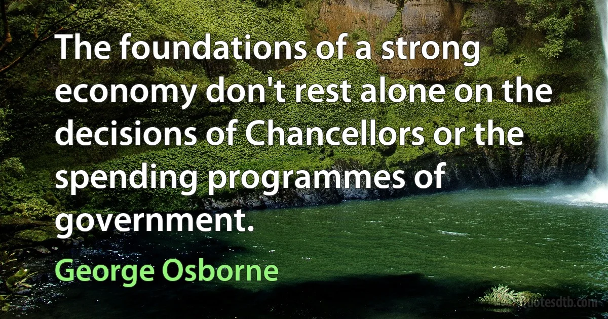 The foundations of a strong economy don't rest alone on the decisions of Chancellors or the spending programmes of government. (George Osborne)