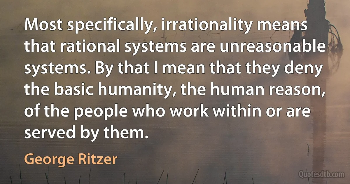 Most specifically, irrationality means that rational systems are unreasonable systems. By that I mean that they deny the basic humanity, the human reason, of the people who work within or are served by them. (George Ritzer)