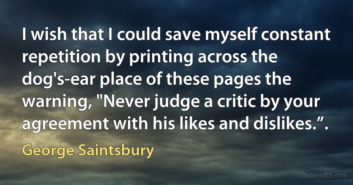 I wish that I could save myself constant repetition by printing across the dog's-ear place of these pages the warning, "Never judge a critic by your agreement with his likes and dislikes.”. (George Saintsbury)