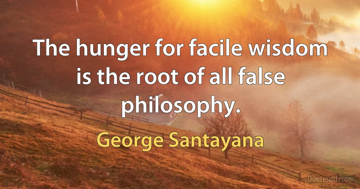 The hunger for facile wisdom is the root of all false philosophy. (George Santayana)